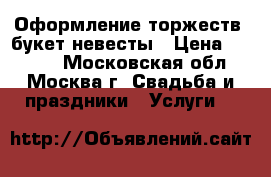 Оформление торжеств, букет невесты › Цена ­ 3 000 - Московская обл., Москва г. Свадьба и праздники » Услуги   